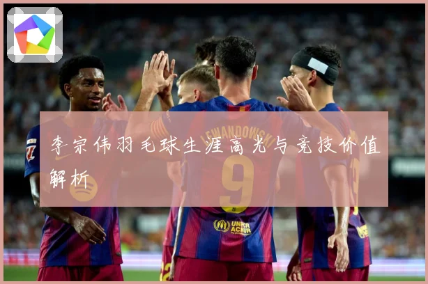 李宗伟羽毛球生涯高光与竞技价值解析