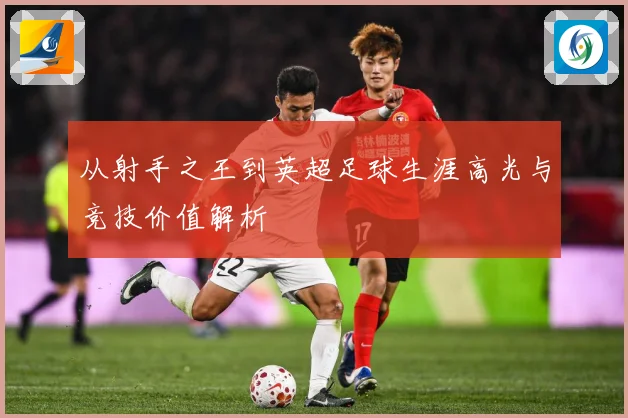 从射手之王到英超足球生涯高光与竞技价值解析