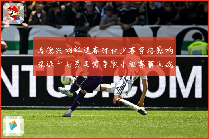 马德兴朝鲜退赛对世少赛资格影响深远十七男足需争取小组赛解决战术观察