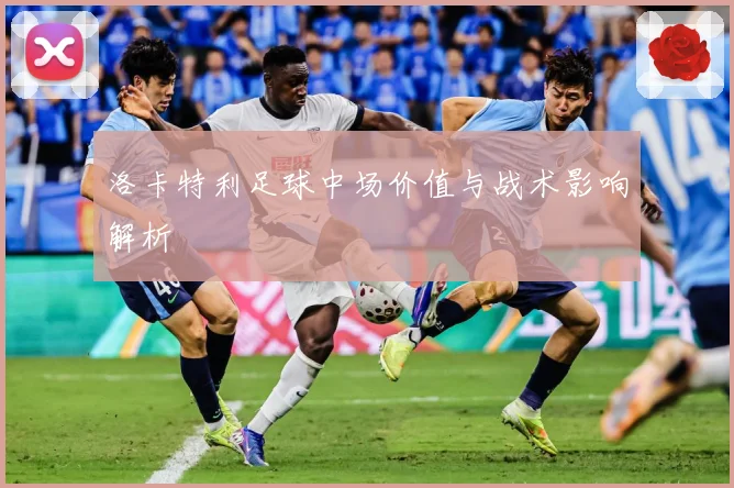 洛卡特利足球中场价值与战术影响解析