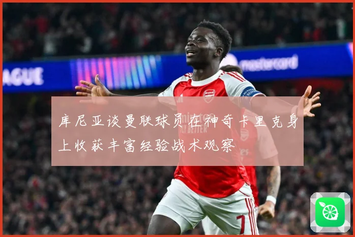 库尼亚谈曼联球员在神奇卡里克身上收获丰富经验战术观察