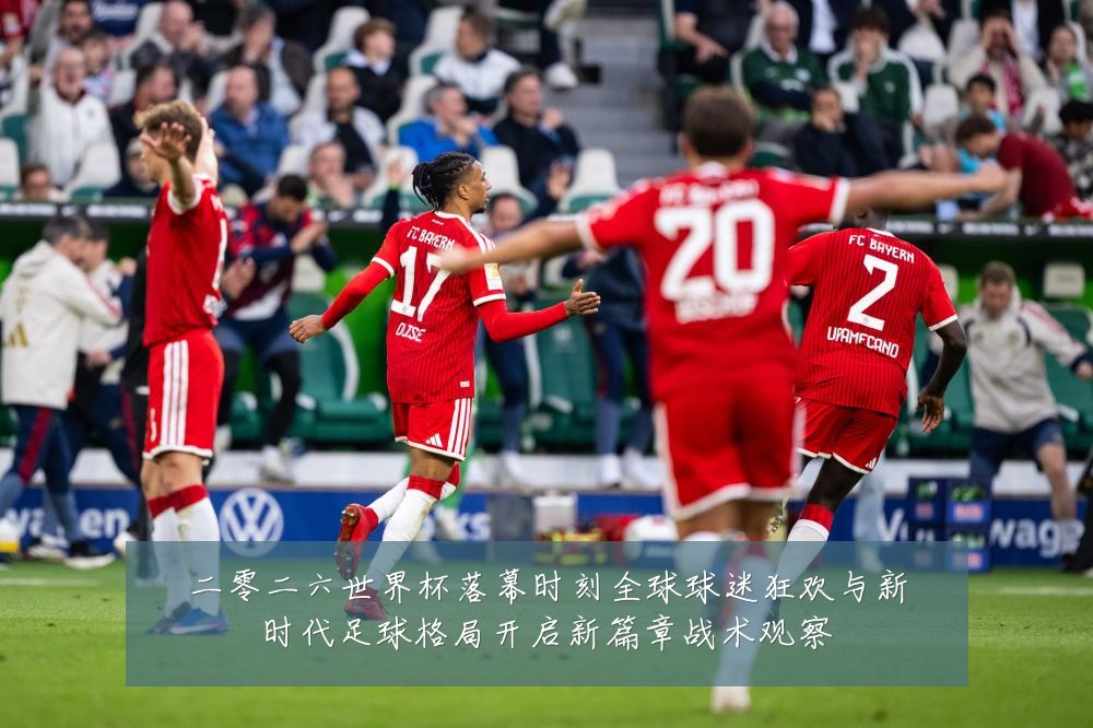 二零二六世界杯落幕时刻全球球迷狂欢与新时代足球格局开启新篇章战术观察